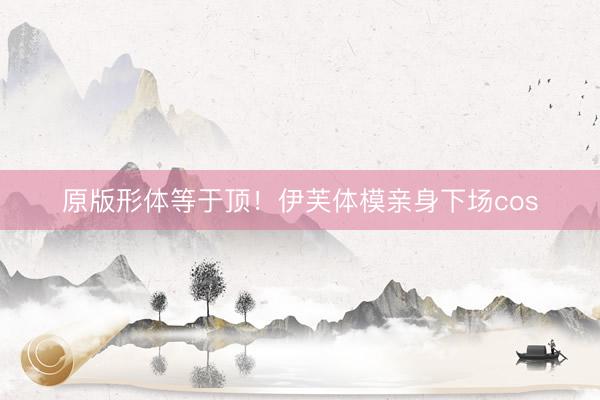 原版形体等于顶！伊芙体模亲身下场cos