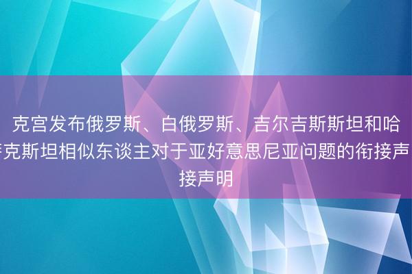 克宫发布俄罗斯、白俄罗斯、吉尔吉斯斯坦和哈萨克斯坦相似东谈主对于亚好意思尼亚问题的衔接声明