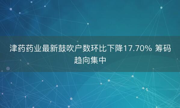 津药药业最新鼓吹户数环比下降17.70% 筹码趋向集中