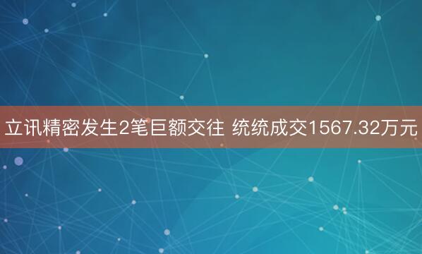 立讯精密发生2笔巨额交往 统统成交1567.32万元