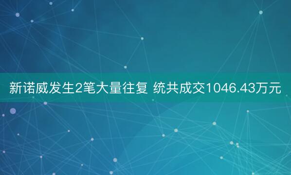 新诺威发生2笔大量往复 统共成交1046.43万元