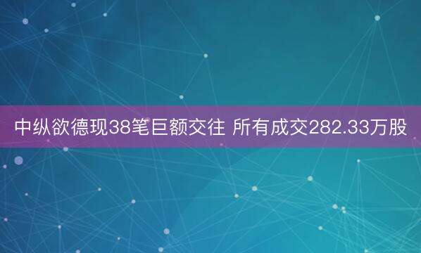 中纵欲德现38笔巨额交往 所有成交282.33万股