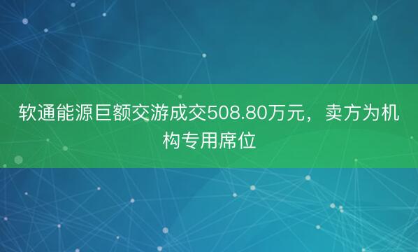 软通能源巨额交游成交508.80万元，卖方为机构专用席位