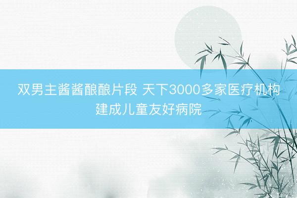 双男主酱酱酿酿片段 天下3000多家医疗机构建成儿童友好病院