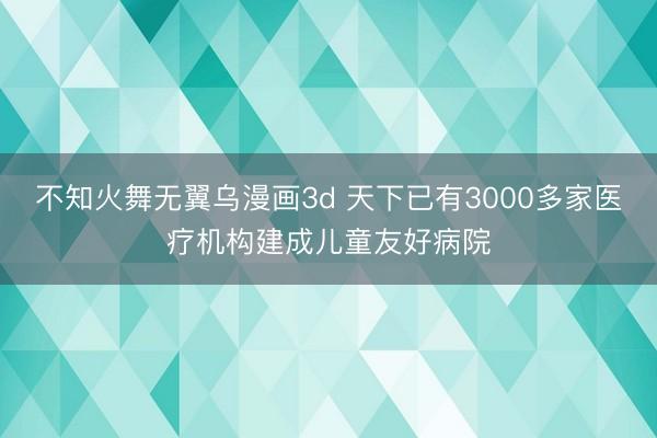 不知火舞无翼乌漫画3d 天下已有3000多家医疗机构建成儿童友好病院