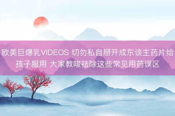 欧美巨爆乳VIDEOS 切勿私自掰开成东谈主药片给孩子服用 大家教唆祛除这些常见用药误区