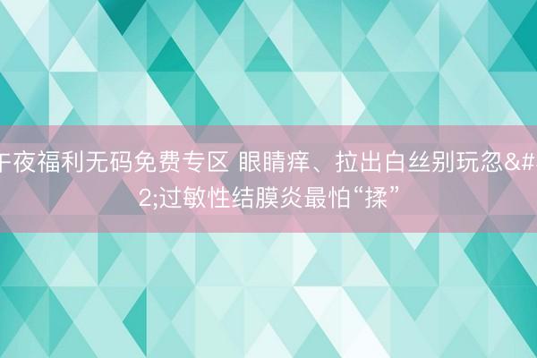 午夜福利无码免费专区 眼睛痒、拉出白丝别玩忽 过敏性结膜炎最怕“揉”