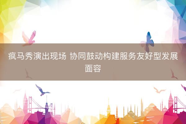 疯马秀演出现场 协同鼓动构建服务友好型发展面容