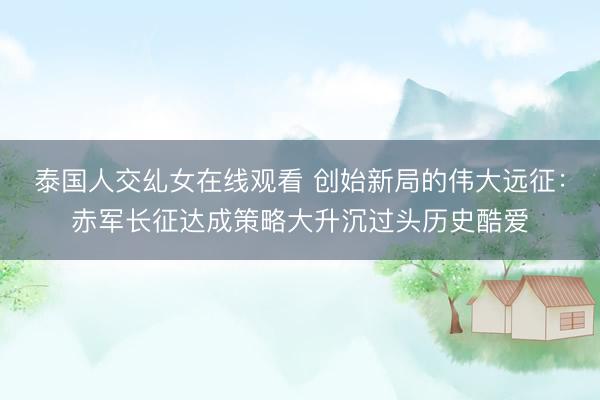 泰国人交乣女在线观看 创始新局的伟大远征：赤军长征达成策略大升沉过头历史酷爱