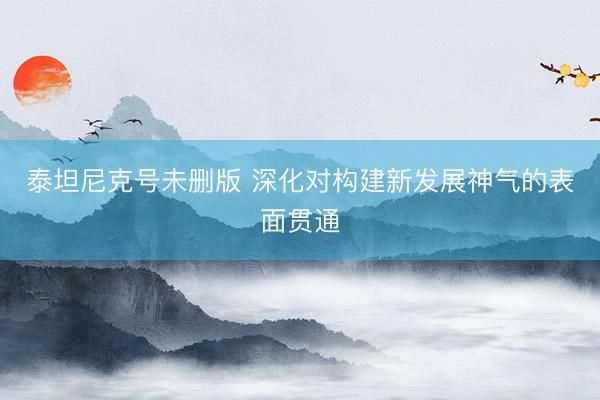 泰坦尼克号未删版 深化对构建新发展神气的表面贯通