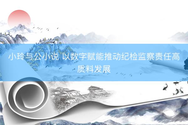 小玲与公小说 以数字赋能推动纪检监察责任高质料发展
