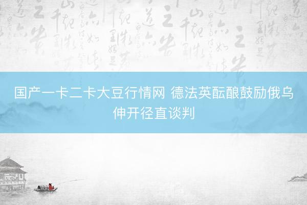 国产一卡二卡大豆行情网 德法英酝酿鼓励俄乌伸开径直谈判