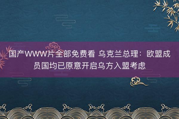 国产WWW片全部免费看 乌克兰总理：欧盟成员国均已原意开启乌方入盟考虑