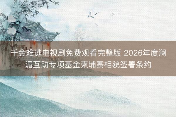 千金难逃电视剧免费观看完整版 2026年度澜湄互助专项基金柬埔寨相貌签署条约