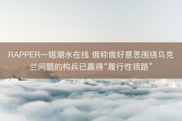 RAPPER一姐潮水在线 俄称俄好意思围绕乌克兰问题的构兵已赢得“履行性领路”
