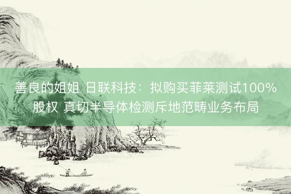 善良的姐姐 日联科技：拟购买菲莱测试100%股权 真切半导体检测斥地范畴业务布局