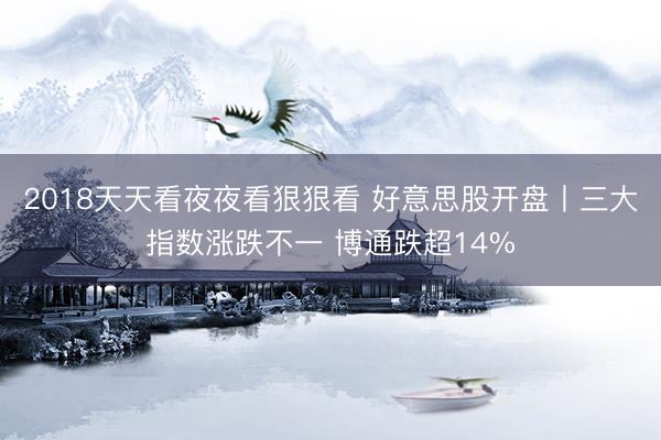 2018天天看夜夜看狠狠看 好意思股开盘丨三大指数涨跌不一 博通跌超14%