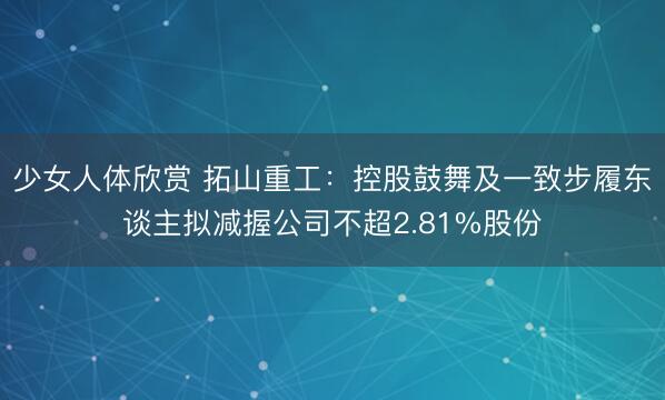 少女人体欣赏 拓山重工：控股鼓舞及一致步履东谈主拟减握公司不超2.81%股份