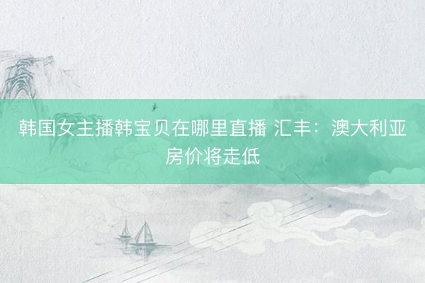 韩国女主播韩宝贝在哪里直播 汇丰：澳大利亚房价将走低