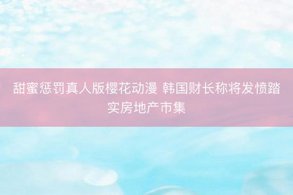 甜蜜惩罚真人版樱花动漫 韩国财长称将发愤踏实房地产市集