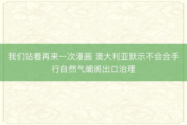我们站着再来一次漫画 澳大利亚默示不会合手行自然气阛阓出口治理