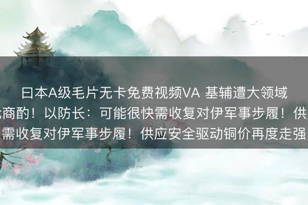 曰本A级毛片无卡免费视频VA 基辅遭大领域空袭！以黎举行新一轮商酌！以防长：可能很快需收复对伊军事步履！供应安全驱动铜价再度走强