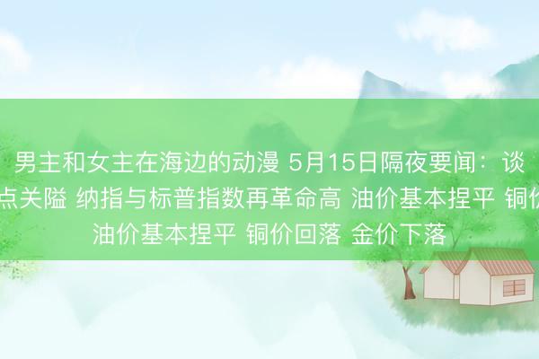 男主和女主在海边的动漫 5月15日隔夜要闻：谈指再行站上5万点关隘 纳指与标普指数再革命高 油价基本捏平 铜价回落 金价下落