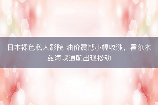 日本裸色私人影院 油价震憾小幅收涨，霍尔木兹海峡通航出现松动