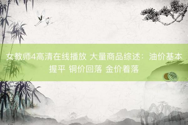 女教师4高清在线播放 大量商品综述：油价基本握平 铜价回落 金价着落