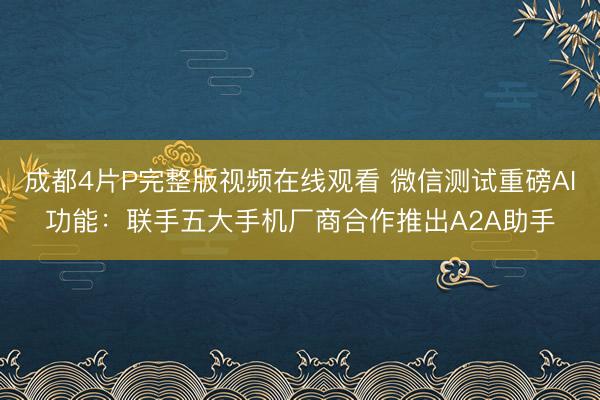 成都4片P完整版视频在线观看 微信测试重磅AI功能：联手五大手机厂商合作推出A2A助手