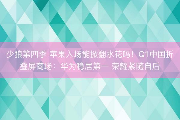 少狼第四季 苹果入场能掀翻水花吗！Q1中国折叠屏商场：华为稳居第一 荣耀紧随自后