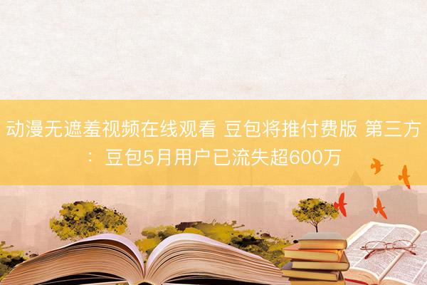 动漫无遮羞视频在线观看 豆包将推付费版 第三方：豆包5月用户已流失超600万