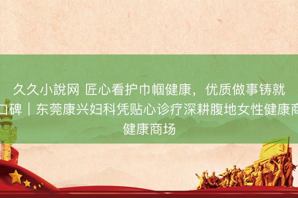 久久小說网 匠心看护巾帼健康,优质做事铸就好口碑|东莞康兴妇科凭贴心诊疗深耕腹地女性健康商场