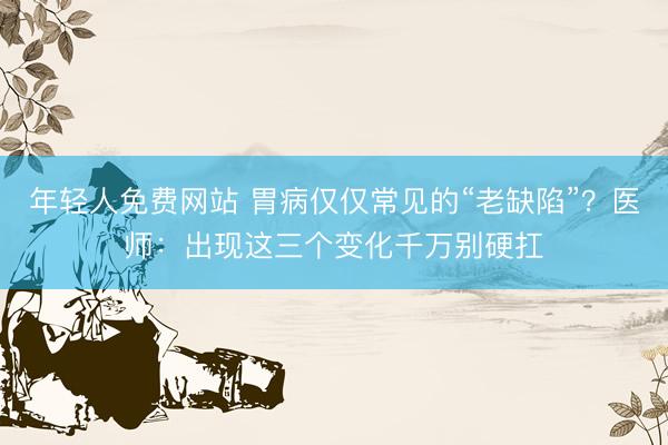 年轻人免费网站 胃病仅仅常见的“老缺陷”？医师：出现这三个变化千万别硬扛