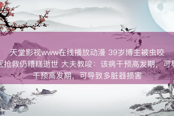 天堂影视www在线播放动漫 39岁博主被虫咬后严重感染送医抢救仍糟糕逝世 大夫教唆：该病干预高发期，可导致多脏器损害