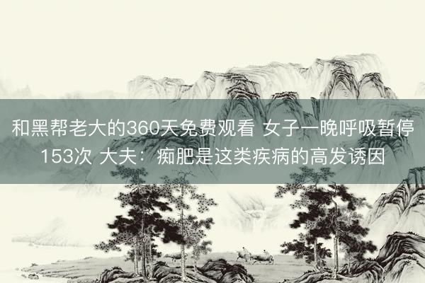 和黑帮老大的360天免费观看 女子一晚呼吸暂停153次 大夫：痴肥是这类疾病的高发诱因
