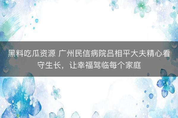黑料吃瓜资源 广州民信病院吕相平大夫精心看守生长，让幸福驾临每个家庭