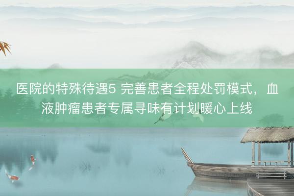 医院的特殊待遇5 完善患者全程处罚模式，血液肿瘤患者专属寻味有计划暖心上线
