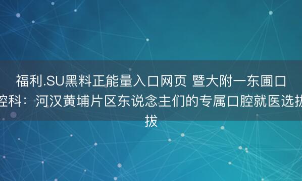 福利.SU黑料正能量入口网页 暨大附一东圃口腔科：河汉黄埔片区东说念主们的专属口腔就医选拔