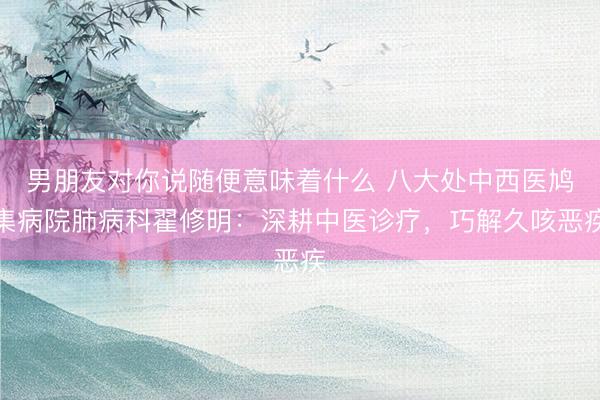 男朋友对你说随便意味着什么 八大处中西医鸠集病院肺病科翟修明:深耕中医诊疗,巧解久咳恶疾