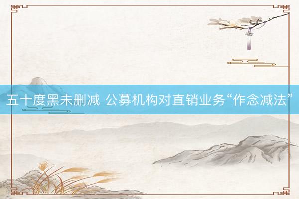 五十度黑未删减 公募机构对直销业务“作念减法”