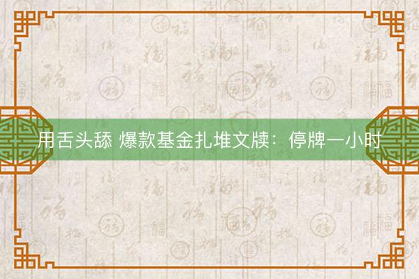 用舌头舔 爆款基金扎堆文牍：停牌一小时