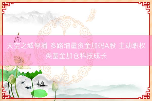天空之城停播 多路增量资金加码A股 主动职权类基金加仓科技成长