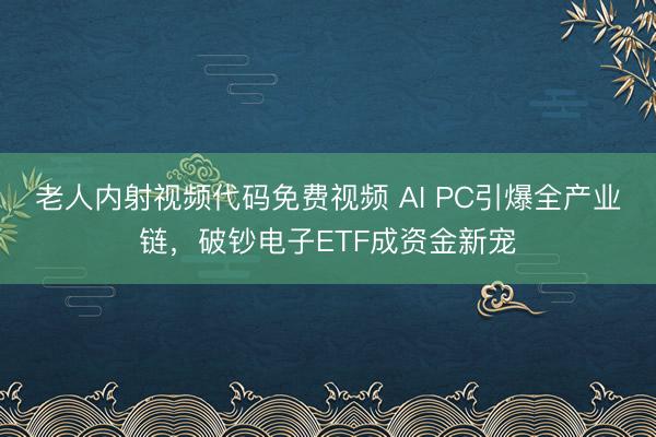 老人内射视频代码免费视频 AI PC引爆全产业链，破钞电子ETF成资金新宠