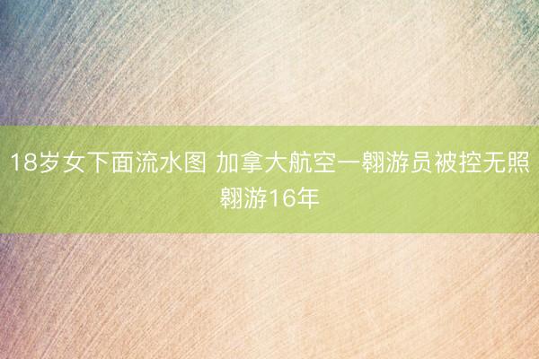 18岁女下面流水图 加拿大航空一翱游员被控无照翱游16年