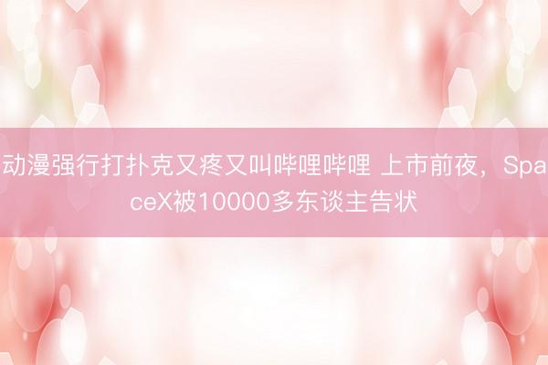 动漫强行打扑克又疼又叫哔哩哔哩 上市前夜，SpaceX被10000多东谈主告状
