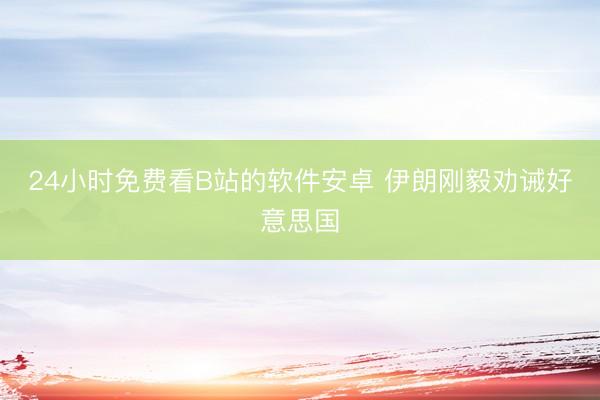 24小时免费看B站的软件安卓 伊朗刚毅劝诫好意思国