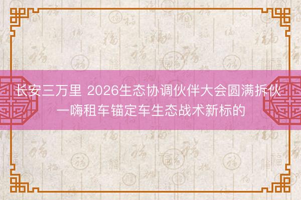 长安三万里 2026生态协调伙伴大会圆满拆伙 一嗨租车锚定车生态战术新标的