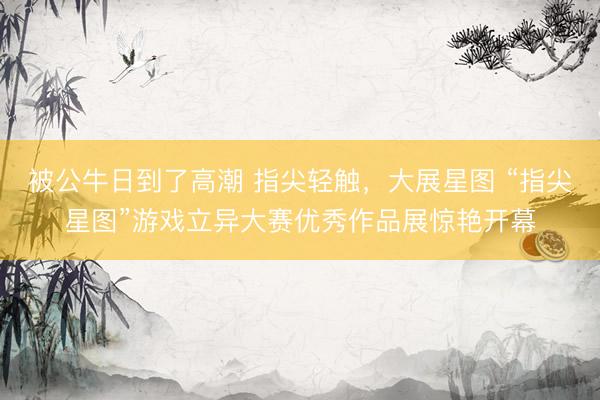 被公牛日到了高潮 指尖轻触，大展星图 “指尖星图”游戏立异大赛优秀作品展惊艳开幕