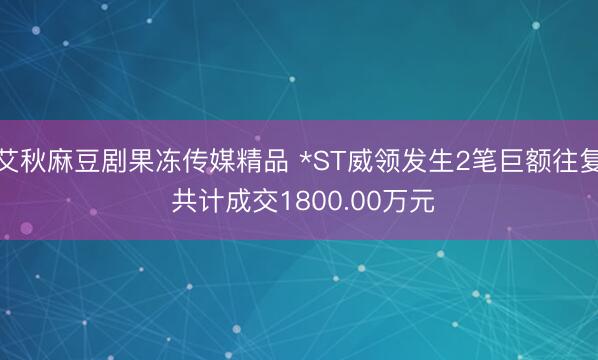 艾秋麻豆剧果冻传媒精品 *ST威领发生2笔巨额往复 共计成交1800.00万元
